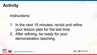 MATATAG Curriculum Training | 2024
Activity
74
Instructions:
1. In the next 15 minutes, revisit and refine
your lesson plan for the last time.
2. After refining, be ready for your
demonstration teaching.
 