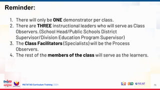 MATATAG Curriculum Training | 2024
Reminder:
75
1. There will only be ONE demonstrator per class.
2. There are THREE instructional leaders who will serve as Class
Observers. (School Head/Public Schools District
Supervisor/Division Education Program Supervisor)
3. The Class Facilitators (Specialists) will be the Process
Observers.
4. The rest of the members of the class will serve as the learners.
 