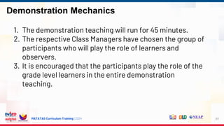 MATATAG Curriculum Training | 2024
Demonstration Mechanics
77
1. The demonstration teaching will run for 45 minutes.
2. The respective Class Managers have chosen the group of
participants who will play the role of learners and
observers.
3. It is encouraged that the participants play the role of the
grade level learners in the entire demonstration
teaching.
 