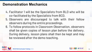 MATATAG Curriculum Training | 2024
Demonstration Mechanics
78
4. Facilitator 1 will be the Specialists from BLD who will be
co-facilitated by the Specialists from BCD.
5. Observers are discouraged to talk with their fellow
observers during the entire proceedings.
6. To follow protocols in Classroom Observation, observers
shall be given copies of lesson plan before the delivery.
During delivery, lesson plans shall then be kept and may
be reviewed after the demo teaching.
 