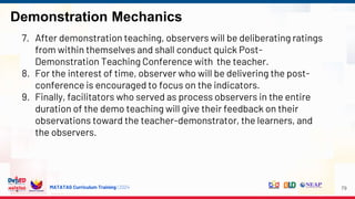MATATAG Curriculum Training | 2024
Demonstration Mechanics
79
7. After demonstration teaching, observers will be deliberating ratings
from within themselves and shall conduct quick Post-
Demonstration Teaching Conference with the teacher.
8. For the interest of time, observer who will be delivering the post-
conference is encouraged to focus on the indicators.
9. Finally, facilitators who served as process observers in the entire
duration of the demo teaching will give their feedback on their
observations toward the teacher-demonstrator, the learners, and
the observers.
 