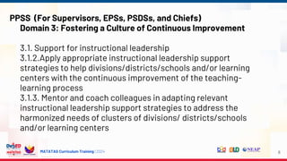 MATATAG Curriculum Training | 2024 8
PPSS (For Supervisors, EPSs, PSDSs, and Chiefs)
Domain 3: Fostering a Culture of Continuous Improvement
3.1. Support for instructional leadership
3.1.2.Apply appropriate instructional leadership support
strategies to help divisions/districts/schools and/or learning
centers with the continuous improvement of the teaching-
learning process
3.1.3. Mentor and coach colleagues in adapting relevant
instructional leadership support strategies to address the
harmonized needs of clusters of divisions/ districts/schools
and/or learning centers
 