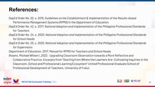 MATATAG Curriculum Training | 2024
References:
DepEd Order No. 02, s. 2015, Guidelines on the Establishment & Implementation of the Results-based
Performance Management Systems (RPMS) in the Department of Education.
DepEd Order No. 42, s. 2017, National Adoption and Implementation of the Philippine Professional Standards
for Teachers
DepEd Order No. 24, s. 2020, National Adoption and Implementation of the Philippine Professional Standards
for School Heads
DepEd Order No. 25, s. 2020, National Adoption and Implementation of the Philippine Professional Standards
for Supervisors
Department of Education. 2017. Manual for RPMS for Teachers and School Heads
Rosero, Michael Wilson I.,2022. Upgrading Classroom Observation towards a More Reflective and
Collaborative Practice, Excerpts from “Starting from Where the Learners Are: Cultivating Inquiries in the
Classroom, School and Professional Learning Ecosystem” United Professional Graduate School of
Professional Development of Teachers. University of Fukui.
81
 