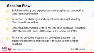 MATATAG Curriculum Training | 2024
Session Flow:
Solicit from the group experiences on managing and conducting
Classroom Observation
Reflect on the challenges and opportunities brought about by
Classroom Observation
Classroom Observation, Criteria for Effective Teaching Evaluation,
CO Protocols, CO Tools, CO Observers, CO Indicators, PMCF
Refine the prepared lesson plan/ exemplars based on the
indicators presented and execute it through Demonstration
Teaching
9
 