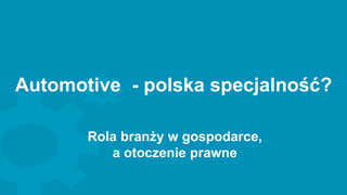 Automotive - polska specjalność?
Rola branży w gospodarce,
a otoczenie prawne
 