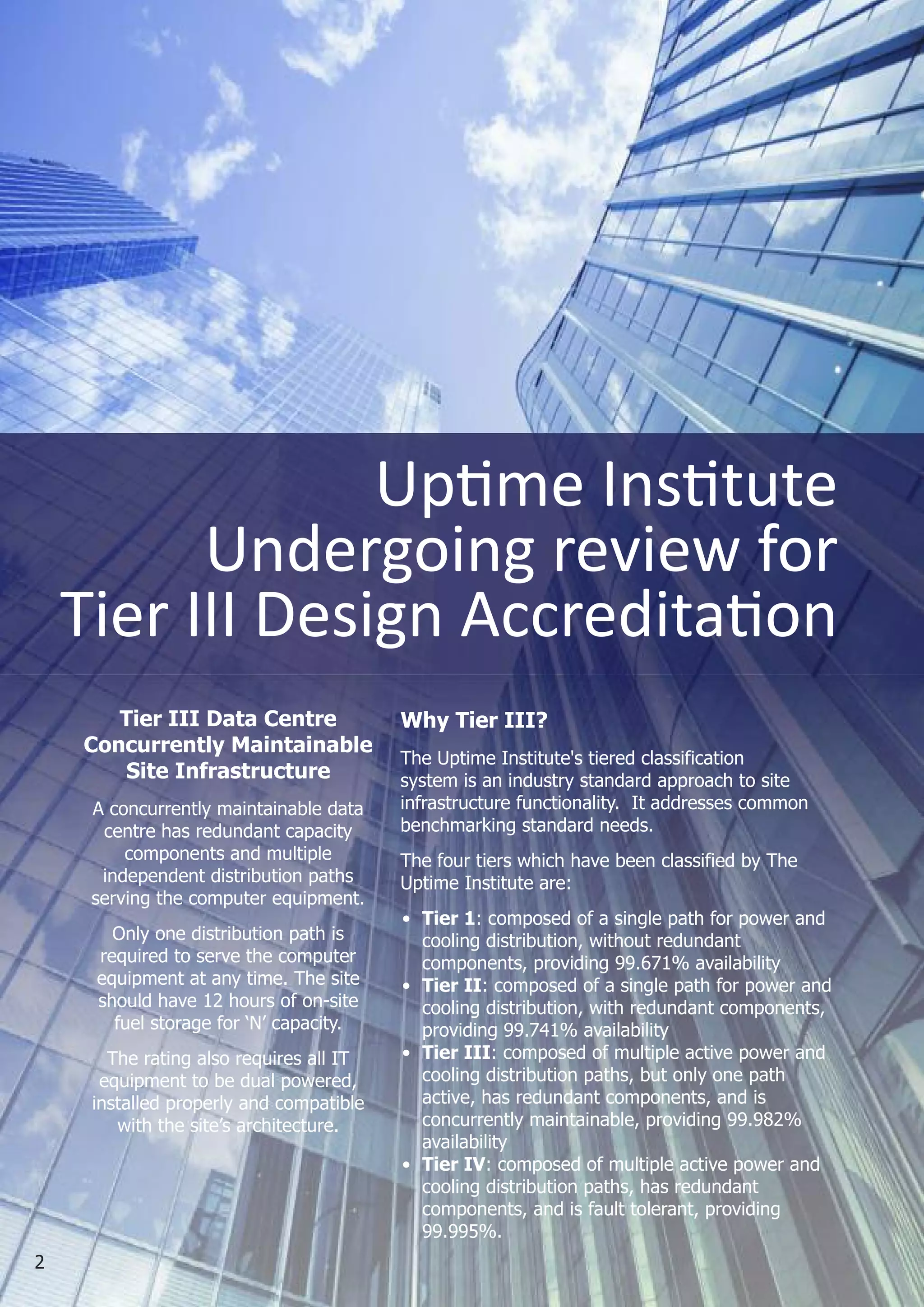 Uptime institute
          Undergoing review for
    Tier iii Design Accreditation
       Tier III Data Centre              Why Tier III?
    Concurrently Maintainable
                                         The Uptime Institute's tiered classification
       Site Infrastructure               system is an industry standard approach to site
     A concurrently maintainable data    infrastructure functionality. It addresses common
      centre has redundant capacity      benchmarking standard needs.
         components and multiple         The four tiers which have been classified by The
      independent distribution paths     Uptime Institute are:
     serving the computer equipment.
                                         • Tier 1: composed of a single path for power and
       Only one distribution path is       cooling distribution, without redundant
     required to serve the computer        components, providing 99.671% availability
     equipment at any time. The site     • Tier II: composed of a single path for power and
     should have 12 hours of on-site       cooling distribution, with redundant components,
       fuel storage for ‘N’ capacity.      providing 99.741% availability
       The rating also requires all IT   • Tier III: composed of multiple active power and
      equipment to be dual powered,        cooling distribution paths, but only one path
     installed properly and compatible     active, has redundant components, and is
        with the site’s architecture.      concurrently maintainable, providing 99.982%
                                           availability
                                         • Tier IV: composed of multiple active power and
                                           cooling distribution paths, has redundant
                                           components, and is fault tolerant, providing
                                           99.995%.
2
 