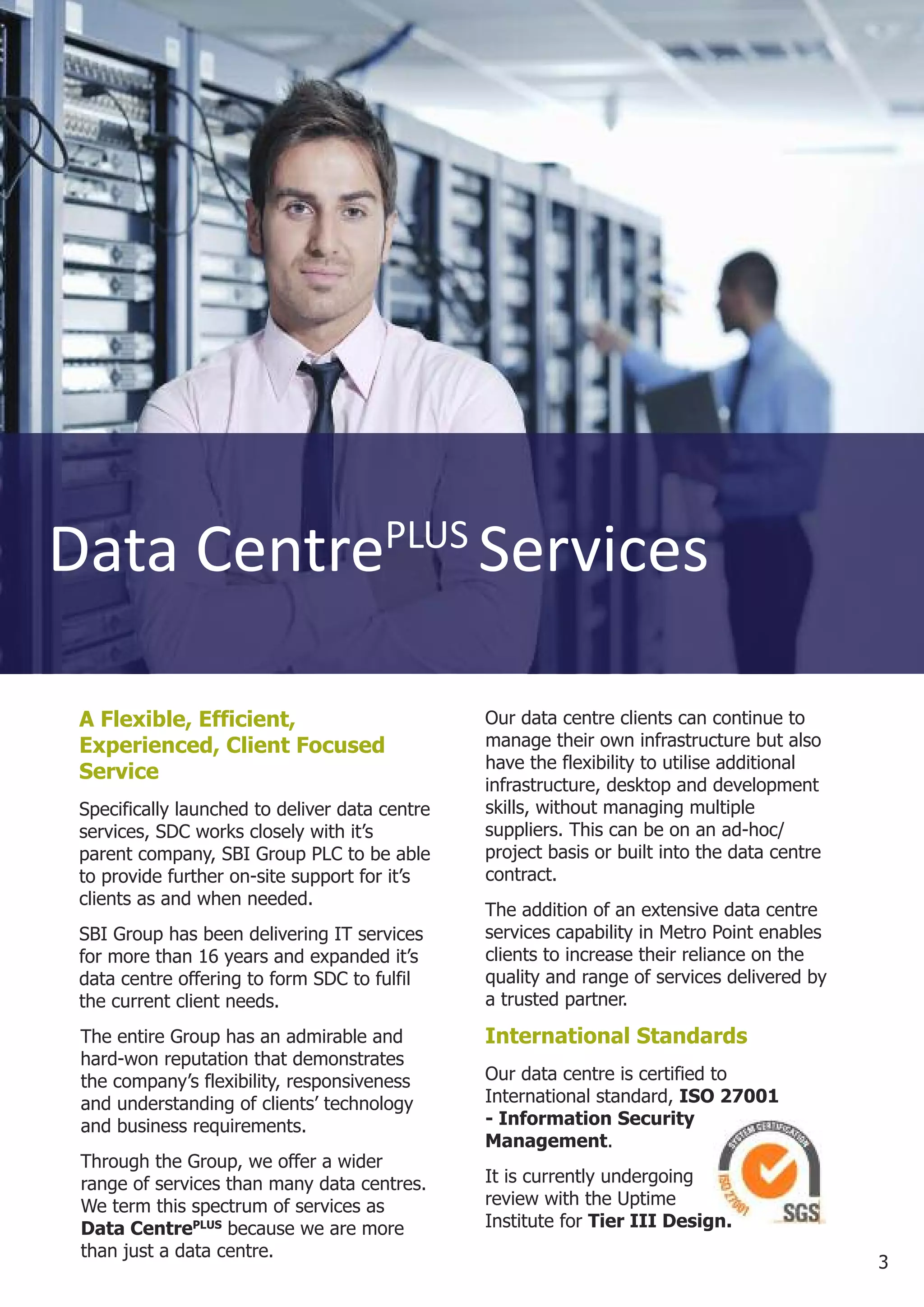 Data CentrePLUS Services

 A Flexible, Efficient,                         Our data centre clients can continue to
 Experienced, Client Focused                    manage their own infrastructure but also
                                                have the flexibility to utilise additional
 Service
                                                infrastructure, desktop and development
 Specifically launched to deliver data centre   skills, without managing multiple
 services, SDC works closely with it’s          suppliers. This can be on an ad-hoc/
 parent company, SBI Group PLC to be able       project basis or built into the data centre
 to provide further on-site support for it’s    contract.
 clients as and when needed.
                                                The addition of an extensive data centre
 SBI Group has been delivering IT services      services capability in Metro Point enables
 for more than 16 years and expanded it’s       clients to increase their reliance on the
 data centre offering to form SDC to fulfil     quality and range of services delivered by
 the current client needs.                      a trusted partner.

 The entire Group has an admirable and          International Standards
 hard-won reputation that demonstrates
 the company’s flexibility, responsiveness      Our data centre is certified to
 and understanding of clients’ technology       International standard, ISO 27001
 and business requirements.                     - Information Security
                                                Management.
 Through the Group, we offer a wider
 range of services than many data centres.      It is currently undergoing
 We term this spectrum of services as           review with the Uptime
 Data CentrePLUS because we are more            Institute for Tier III Design.
 than just a data centre.
                                                                                              3
 