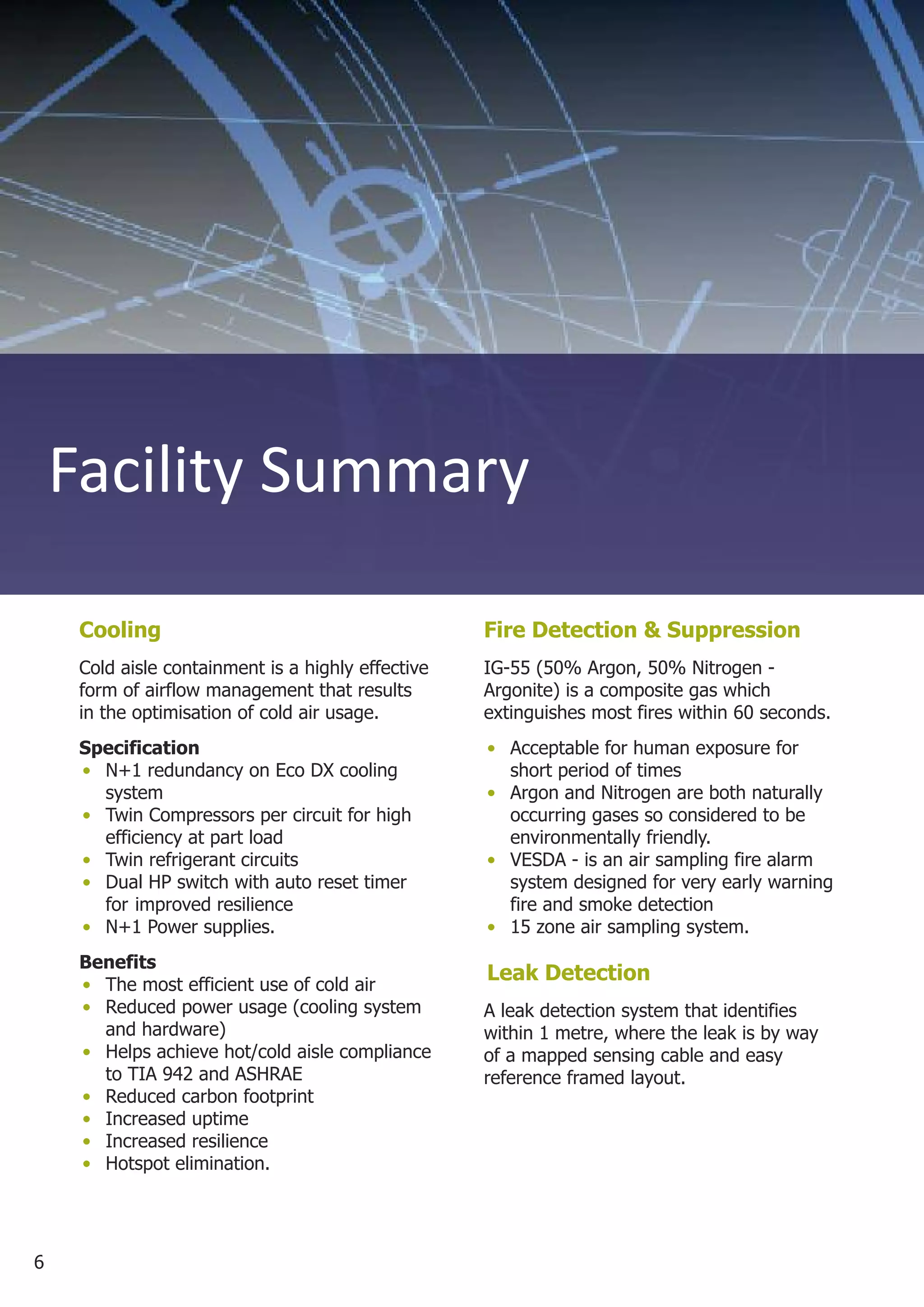 Facility Summary

     Cooling                                        Fire Detection & Suppression
     Cold aisle containment is a highly effective   IG-55 (50% Argon, 50% Nitrogen -
     form of airflow management that results        Argonite) is a composite gas which
     in the optimisation of cold air usage.         extinguishes most fires within 60 seconds.
     Specification                                  • Acceptable for human exposure for
     • N+1 redundancy on Eco DX cooling               short period of times
       system                                       • Argon and Nitrogen are both naturally
     • Twin Compressors per circuit for high          occurring gases so considered to be
       efficiency at part load                        environmentally friendly.
     • Twin refrigerant circuits                    • VESDA - is an air sampling fire alarm
     • Dual HP switch with auto reset timer           system designed for very early warning
       for improved resilience                        fire and smoke detection
     • N+1 Power supplies.                          • 15 zone air sampling system.
     Benefits
     • The most efficient use of cold air
                                                    Leak Detection
     • Reduced power usage (cooling system          A leak detection system that identifies
       and hardware)                                within 1 metre, where the leak is by way
     • Helps achieve hot/cold aisle compliance      of a mapped sensing cable and easy
       to TIA 942 and ASHRAE                        reference framed layout.
     • Reduced carbon footprint
     • Increased uptime
     • Increased resilience
     • Hotspot elimination.




6
 