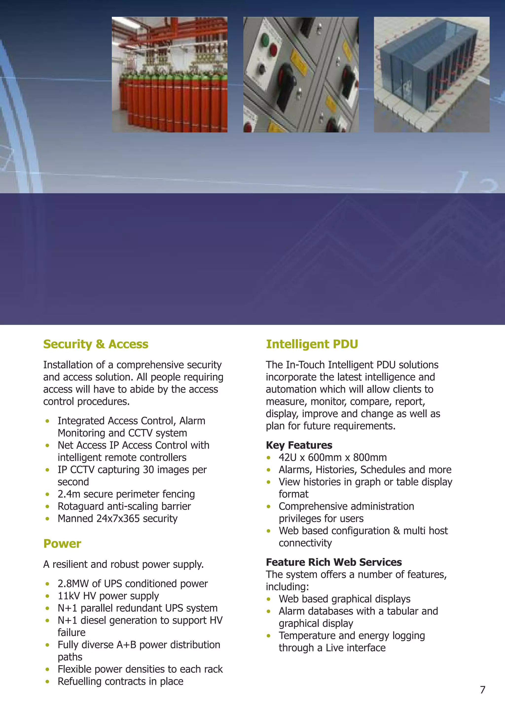 Security & Access                           Intelligent PDU
Installation of a comprehensive security    The In-Touch Intelligent PDU solutions
and access solution. All people requiring   incorporate the latest intelligence and
access will have to abide by the access     automation which will allow clients to
control procedures.                         measure, monitor, compare, report,
                                            display, improve and change as well as
• Integrated Access Control, Alarm          plan for future requirements.
  Monitoring and CCTV system
• Net Access IP Access Control with         Key Features
  intelligent remote controllers            • 42U x 600mm x 800mm
• IP CCTV capturing 30 images per           • Alarms, Histories, Schedules and more
  second                                    • View histories in graph or table display
• 2.4m secure perimeter fencing               format
• Rotaguard anti-scaling barrier            • Comprehensive administration
• Manned 24x7x365 security                    privileges for users
                                            • Web based configuration & multi host
Power                                         connectivity

A resilient and robust power supply.        Feature Rich Web Services
                                            The system offers a number of features,
• 2.8MW of UPS conditioned power            including:
• 11kV HV power supply                      • Web based graphical displays
• N+1 parallel redundant UPS system         • Alarm databases with a tabular and
• N+1 diesel generation to support HV          graphical display
  failure                                   • Temperature and energy logging
• Fully diverse A+B power distribution         through a Live interface
  paths
• Flexible power densities to each rack
• Refuelling contracts in place
                                                                                         7
 