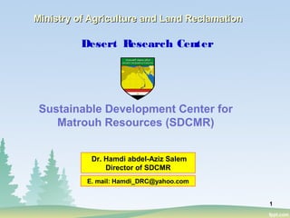 1
Desert Research Center
Sustainable Development Center for
Matrouh Resources (SDCMR)
Ministry of Agriculture and Land ReclamationMinistry of Agriculture and Land Reclamation
Dr. Hamdi abdel-Aziz Salem
Director of SDCMR
E. mail: Hamdi_DRC@yahoo.com
 