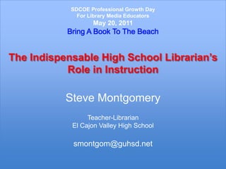 SDCOE Professional Growth DayFor Library Media EducatorsMay 20, 2011Bring A Book To The BeachThe Indispensable High School Librarian’s Role in InstructionSteve MontgomeryTeacher-LibrarianEl Cajon Valley High Schoolsmontgom@guhsd.net 