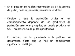 • En el pasado, se habían reconocido las 5 P (ausencia
de pulso, palidez, parálisis, parestesias y dolor).
• Debido a que la perfusión tisular en un
compartimento depende de los gradientes de
perfusión arteriolar y capilar, se puede producir un
Sd. C en presencia de pulsos periféricos.
• Lo mismo con la parestesia y la palidez, se
desarrollan hasta que ya hay un compromiso
significativo del flujo.
 