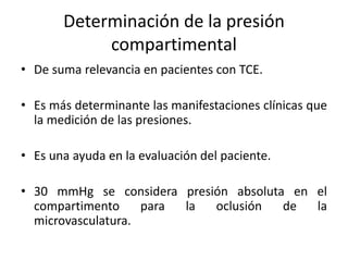 Determinación de la presión
compartimental
• De suma relevancia en pacientes con TCE.
• Es más determinante las manifestaciones clínicas que
la medición de las presiones.
• Es una ayuda en la evaluación del paciente.
• 30 mmHg se considera presión absoluta en el
compartimento para la oclusión de la
microvasculatura.
 
