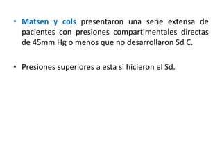 • Matsen y cols presentaron una serie extensa de
pacientes con presiones compartimentales directas
de 45mm Hg o menos que no desarrollaron Sd C.
• Presiones superiores a esta si hicieron el Sd.
 