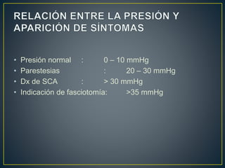 • Presión normal : 0 – 10 mmHg
• Parestesias : 20 – 30 mmHg
• Dx de SCA : > 30 mmHg
• Indicación de fasciotomía: >35 mmHg
 