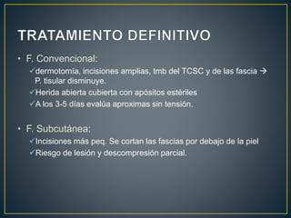 • F. Convencional:
dermotomía, incisiones amplias, tmb del TCSC y de las fascia 
P. tisular disminuye.
Herida abierta cubierta con apósitos estériles
A los 3-5 días evalúa aproximas sin tensión.
• F. Subcutánea:
Incisiones más peq. Se cortan las fascias por debajo de la piel
Riesgo de lesión y descompresión parcial.
 
