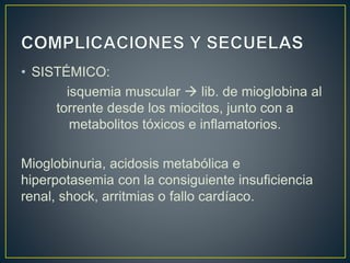 • SISTÉMICO:
isquemia muscular  lib. de mioglobina al
torrente desde los miocitos, junto con a
metabolitos tóxicos e inflamatorios.
Mioglobinuria, acidosis metabólica e
hiperpotasemia con la consiguiente insuficiencia
renal, shock, arritmias o fallo cardíaco.
 