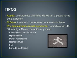 • Agudo: compromete viabilidad de los tej. a pocas horas
de la agresión
• Crónico: transitorio, corredores de alto rendimiento.
• Por aplastamiento (crush syndrome): inmediato, 4h, 40-
60 mmHg x 15 min. cambios n. y músc.
• Inestabilidad hemodinámica
• Hiperkalemia
• Déficit neurológico
• Necrosis musc
• IRA
• Elevada mortalidad
 