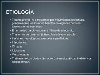 • Trauma previo (+) o trastornos por movimientos repetitivos,
generalmente los lesiones banales en regiones ricas en
terminaciones nerviosas
• Enfermedad cardiovascular e infarto de miocardio.
• Trastornos de columna (tuberculosis ósea y articular).
• Lesiones neurológicas, centrales y periféricas.
• Infecciones.
• Cirugías.
• Idiopáticas
• Vasculopatías
• Tratamiento con ciertos fármacos (tuberculostáticos, barbitúricos,
ciclosporina A)
 