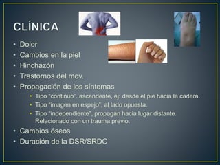 • Dolor
• Cambios en la piel
• Hinchazón
• Trastornos del mov.
• Propagación de los síntomas
• Tipo “continuo”. ascendente, ej: desde el pie hacia la cadera.
• Tipo “imagen en espejo”, al lado opuesta.
• Tipo “independiente”, propagan hacia lugar distante.
Relacionado con un trauma previo.
• Cambios óseos
• Duración de la DSR/SRDC
 