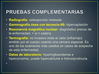 • Radiografía: osteoporosis moteada
• Gammagrafía ósea con tecnecio-99: hipercaptación
• Resonancia magnética nuclear: diagnóstico precoz de
la enfermedad, + si n cadera.
• Termografía: no invasivo mide el calor (infrarrojo)
emitido por el cuerpo usando una cámara especial. Es
uno de los exámenes más usados en casos de sospecha
de esta enfermedad.
• Datos de laboratorio: hipertrigliceridemia e
hiperuricemia, puede hipercalciuria e hidroxiprolinuria.
•
 