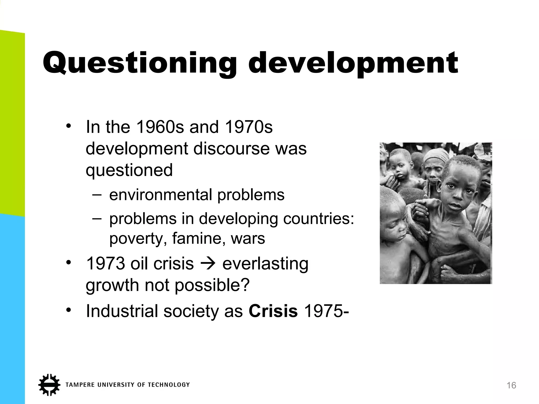 Questioning development
• In the 1960s and 1970s
development discourse was
questioned
– environmental problems
– problems in developing countries:
poverty, famine, wars
• 1973 oil crisis  everlasting
growth not possible?
• Industrial society as Crisis 1975-
16
 