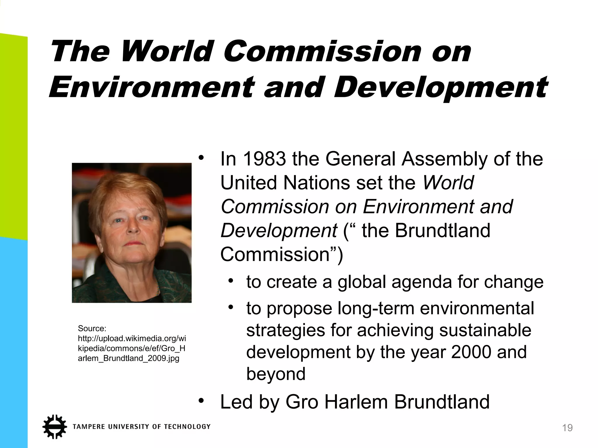 The World Commission on
Environment and Development
• In 1983 the General Assembly of the
United Nations set the World
Commission on Environment and
Development (“ the Brundtland
Commission”)
• to create a global agenda for change
• to propose long-term environmental
strategies for achieving sustainable
development by the year 2000 and
beyond
• Led by Gro Harlem Brundtland
19
Source:
http://upload.wikimedia.org/wi
kipedia/commons/e/ef/Gro_H
arlem_Brundtland_2009.jpg
 