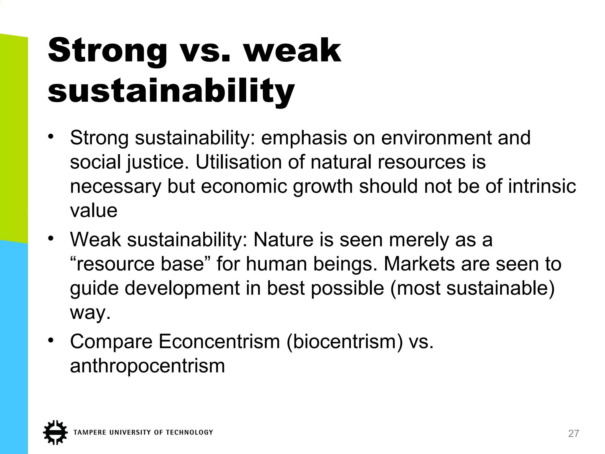 Strong vs. weak
sustainability
• Strong sustainability: emphasis on environment and
social justice. Utilisation of natural resources is
necessary but economic growth should not be of intrinsic
value
• Weak sustainability: Nature is seen merely as a
“resource base” for human beings. Markets are seen to
guide development in best possible (most sustainable)
way.
• Compare Econcentrism (biocentrism) vs.
anthropocentrism
27
 