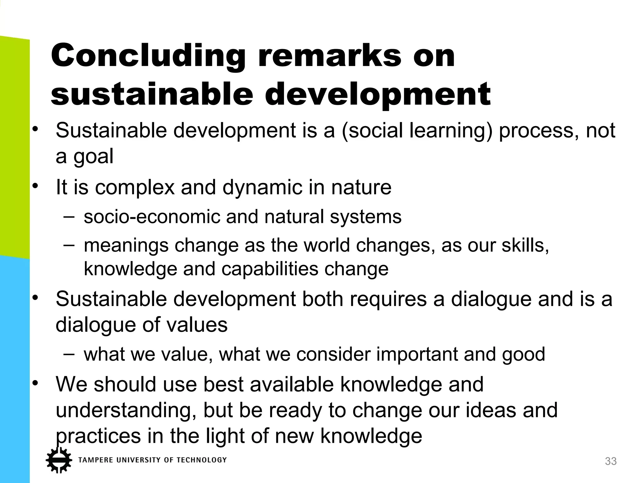 Concluding remarks on
sustainable development
• Sustainable development is a (social learning) process, not
a goal
• It is complex and dynamic in nature
– socio-economic and natural systems
– meanings change as the world changes, as our skills,
knowledge and capabilities change
• Sustainable development both requires a dialogue and is a
dialogue of values
– what we value, what we consider important and good
• We should use best available knowledge and
understanding, but be ready to change our ideas and
practices in the light of new knowledge
33
 