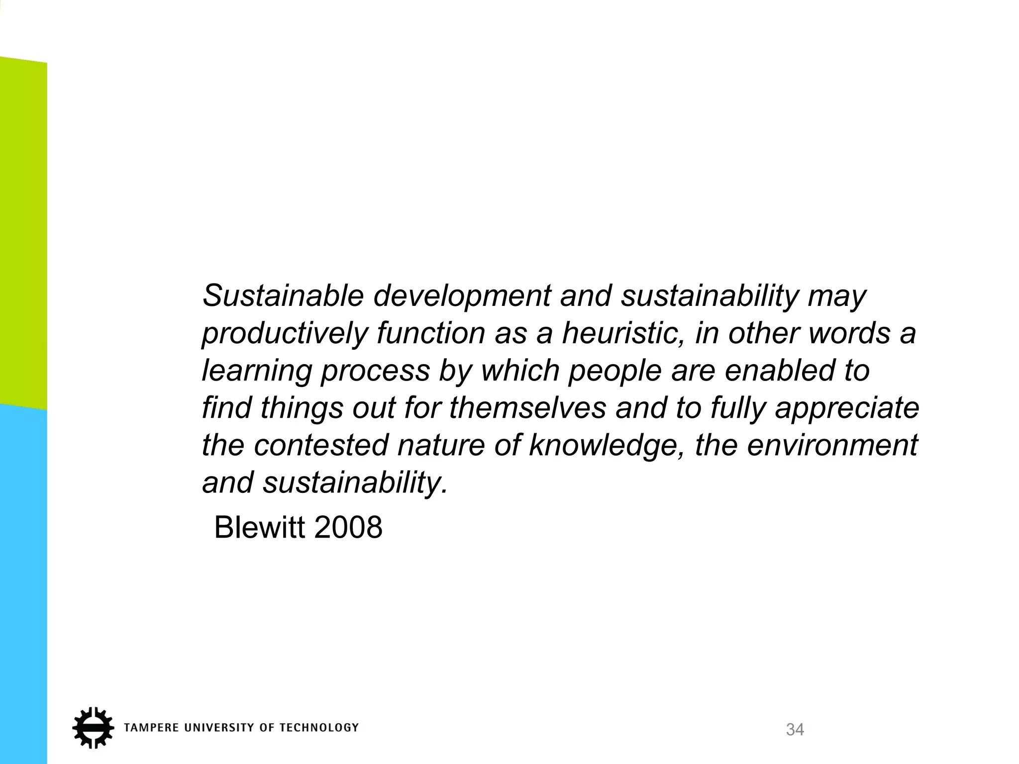 Sustainable development and sustainability may
productively function as a heuristic, in other words a
learning process by which people are enabled to
find things out for themselves and to fully appreciate
the contested nature of knowledge, the environment
and sustainability.
Blewitt 2008
34
 