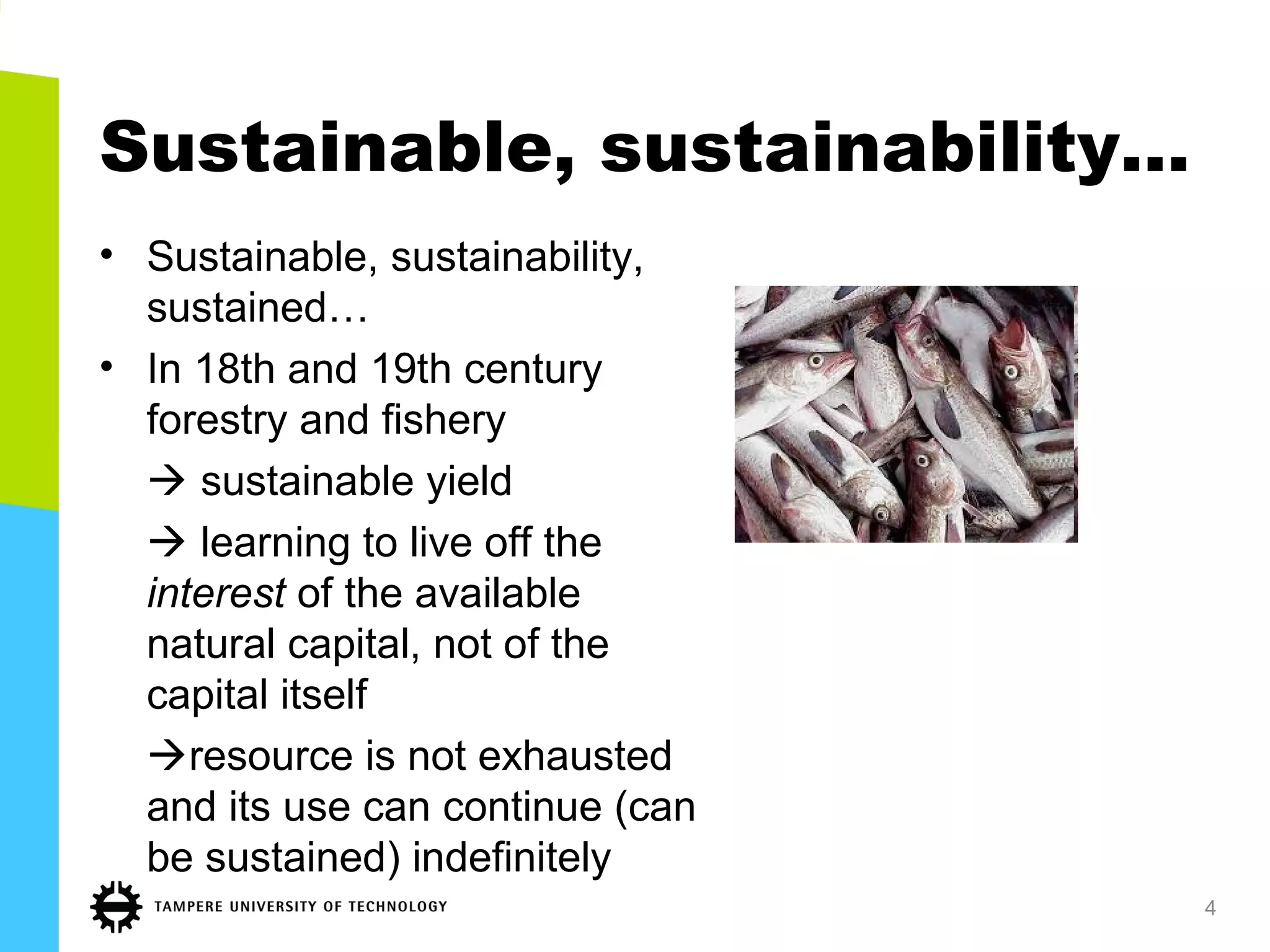 Sustainable, sustainability…
• Sustainable, sustainability,
sustained…
• In 18th and 19th century
forestry and fishery
 sustainable yield
 learning to live off the
interest of the available
natural capital, not of the
capital itself
resource is not exhausted
and its use can continue (can
be sustained) indefinitely
4
 