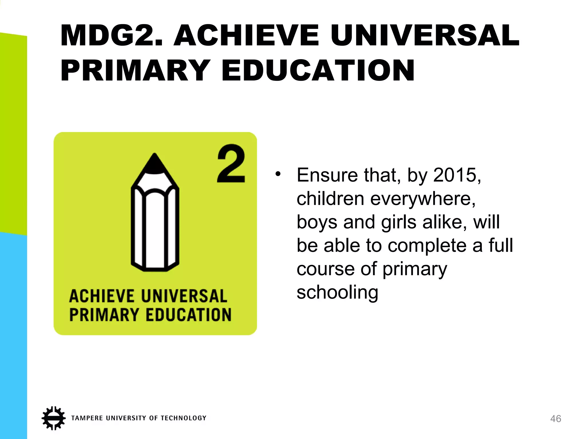 MDG2. ACHIEVE UNIVERSAL
PRIMARY EDUCATION
• Ensure that, by 2015,
children everywhere,
boys and girls alike, will
be able to complete a full
course of primary
schooling
46
 