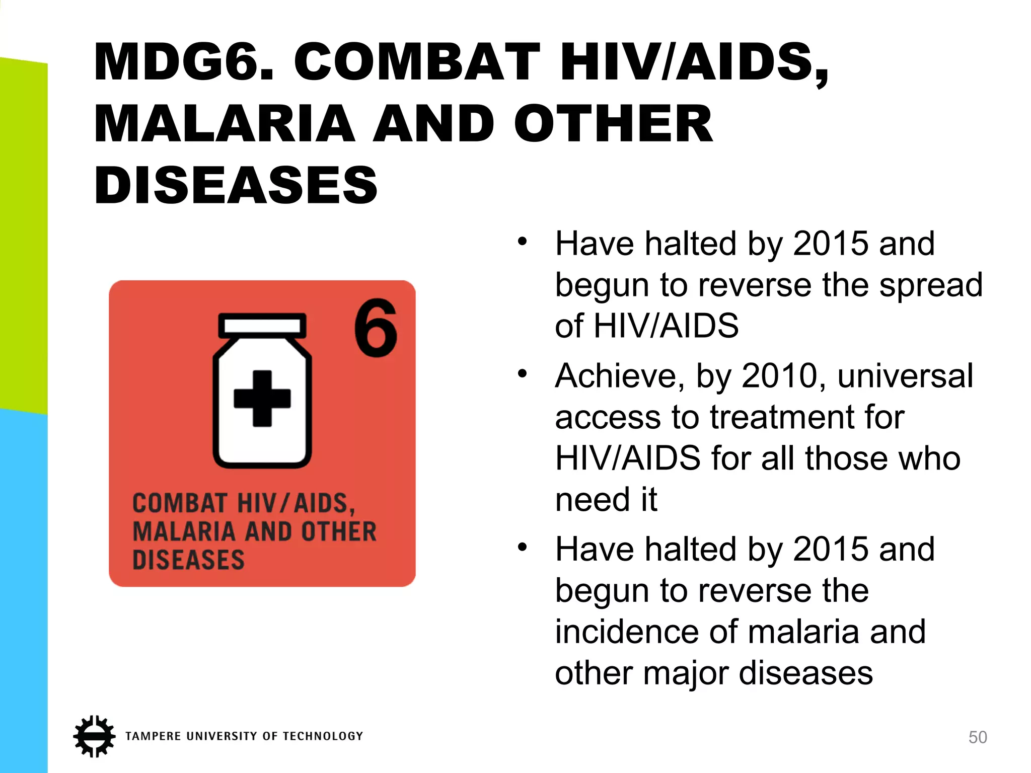 MDG6. COMBAT HIV/AIDS,
MALARIA AND OTHER
DISEASES
• Have halted by 2015 and
begun to reverse the spread
of HIV/AIDS
• Achieve, by 2010, universal
access to treatment for
HIV/AIDS for all those who
need it
• Have halted by 2015 and
begun to reverse the
incidence of malaria and
other major diseases
50
 