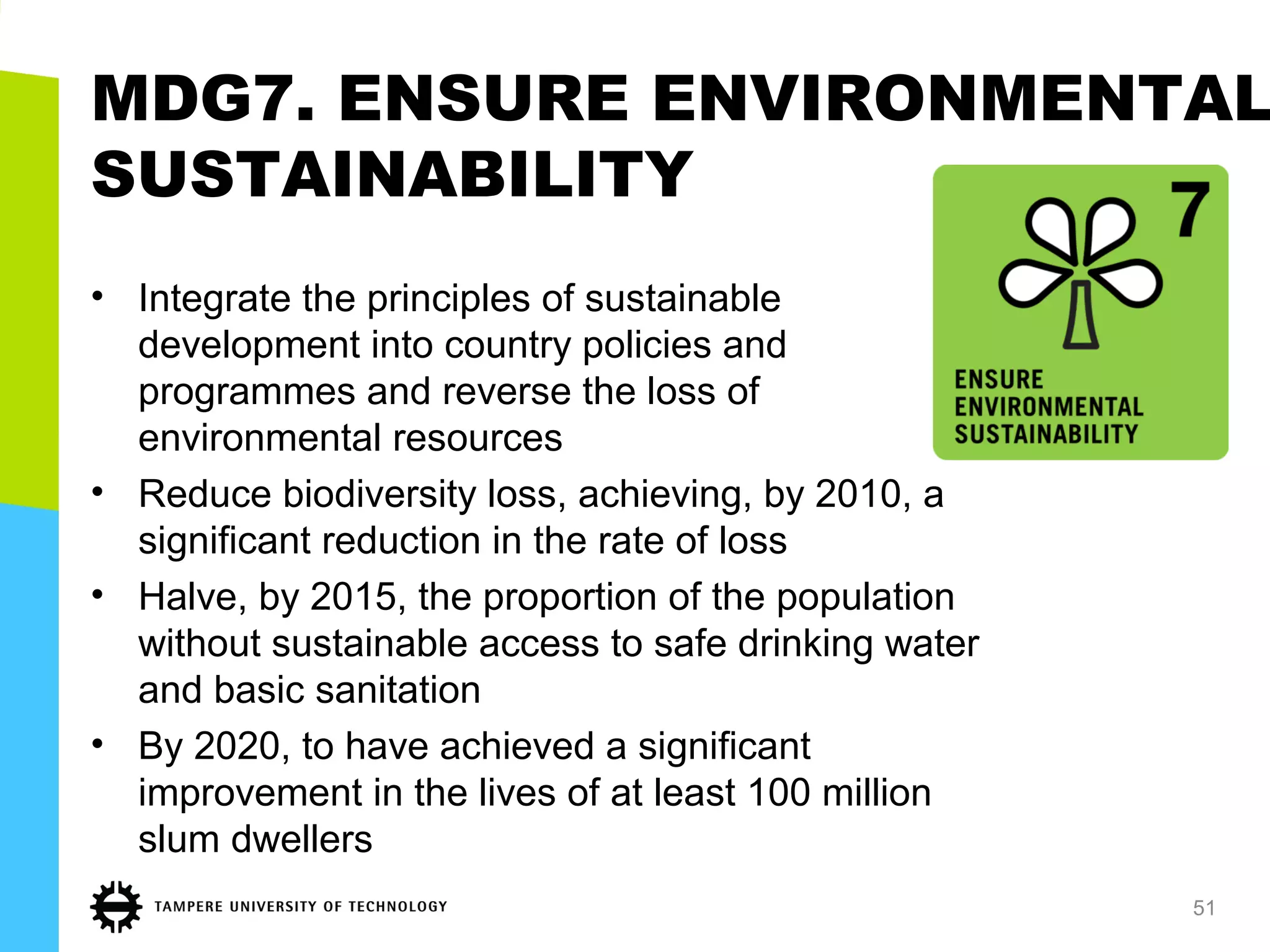 MDG7. ENSURE ENVIRONMENTAL
SUSTAINABILITY
• Integrate the principles of sustainable
development into country policies and
programmes and reverse the loss of
environmental resources
• Reduce biodiversity loss, achieving, by 2010, a
significant reduction in the rate of loss
• Halve, by 2015, the proportion of the population
without sustainable access to safe drinking water
and basic sanitation
• By 2020, to have achieved a significant
improvement in the lives of at least 100 million
slum dwellers
51
 
