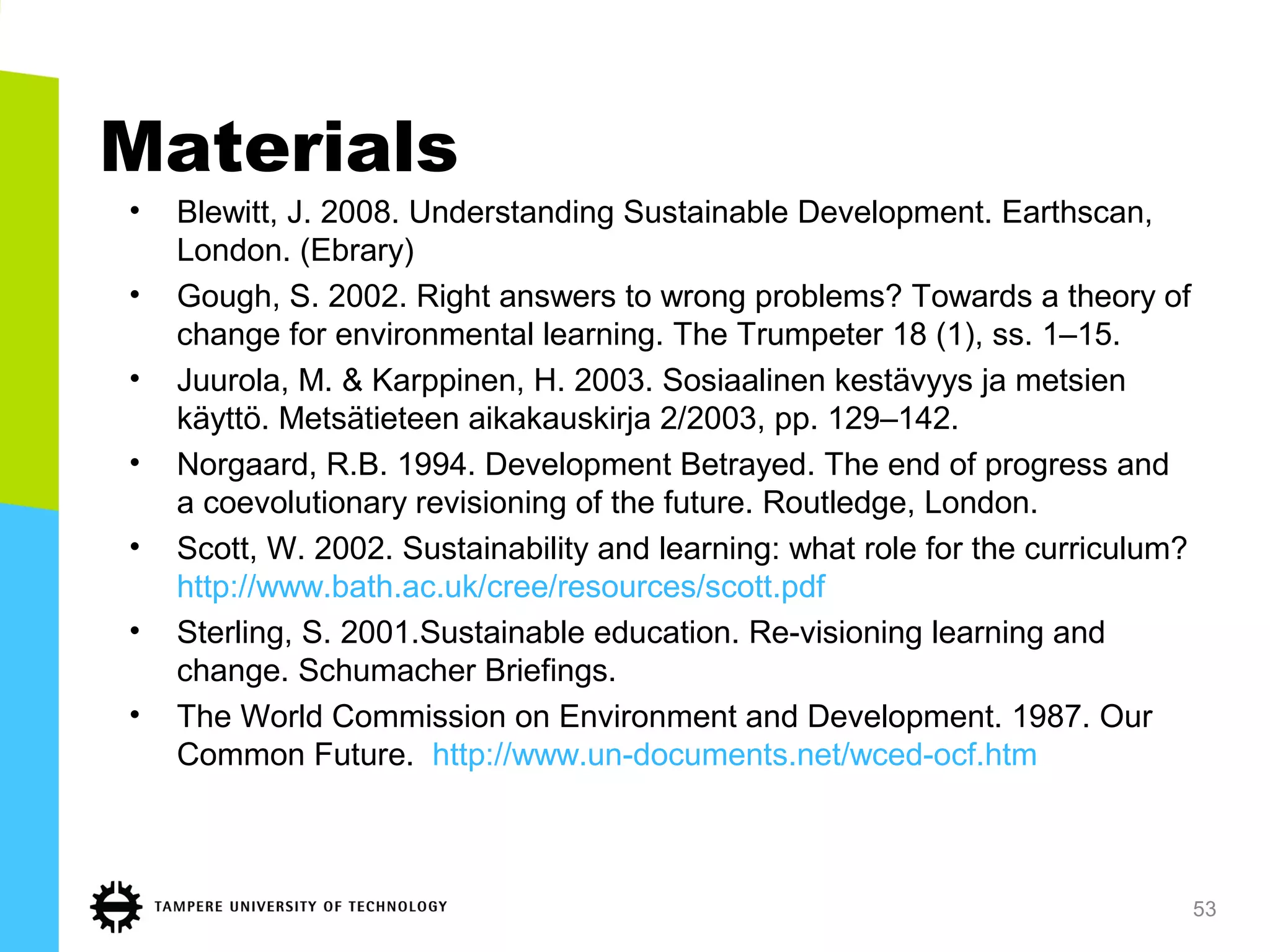 Materials
• Blewitt, J. 2008. Understanding Sustainable Development. Earthscan,
London. (Ebrary)
• Gough, S. 2002. Right answers to wrong problems? Towards a theory of
change for environmental learning. The Trumpeter 18 (1), ss. 1–15.
• Juurola, M. & Karppinen, H. 2003. Sosiaalinen kestävyys ja metsien
käyttö. Metsätieteen aikakauskirja 2/2003, pp. 129–142.
• Norgaard, R.B. 1994. Development Betrayed. The end of progress and
a coevolutionary revisioning of the future. Routledge, London.
• Scott, W. 2002. Sustainability and learning: what role for the curriculum?
http://www.bath.ac.uk/cree/resources/scott.pdf
• Sterling, S. 2001.Sustainable education. Re-visioning learning and
change. Schumacher Briefings.
• The World Commission on Environment and Development. 1987. Our
Common Future. http://www.un-documents.net/wced-ocf.htm
53
 