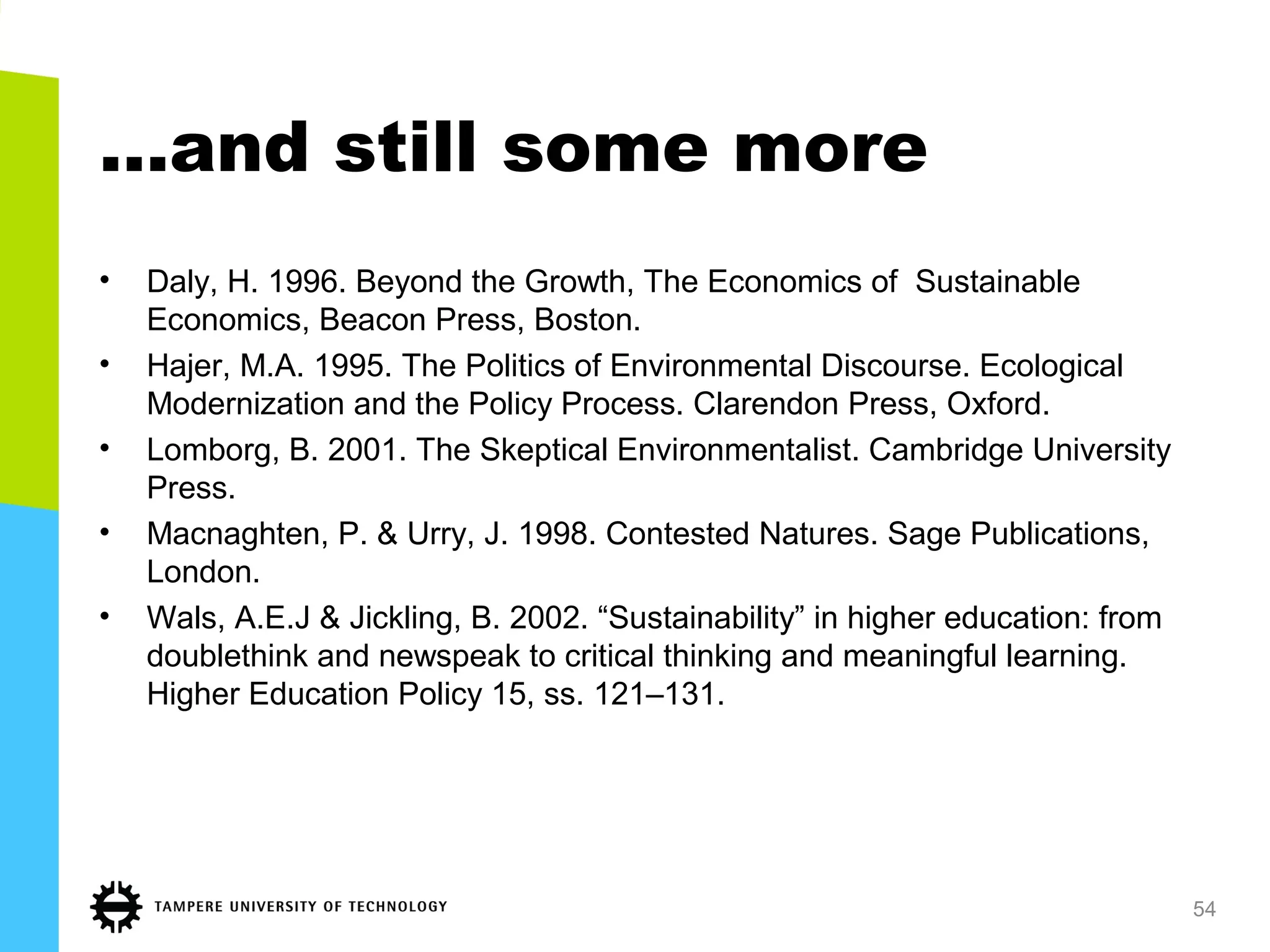 …and still some more
• Daly, H. 1996. Beyond the Growth, The Economics of Sustainable
Economics, Beacon Press, Boston.
• Hajer, M.A. 1995. The Politics of Environmental Discourse. Ecological
Modernization and the Policy Process. Clarendon Press, Oxford.
• Lomborg, B. 2001. The Skeptical Environmentalist. Cambridge University
Press.
• Macnaghten, P. & Urry, J. 1998. Contested Natures. Sage Publications,
London.
• Wals, A.E.J & Jickling, B. 2002. “Sustainability” in higher education: from
doublethink and newspeak to critical thinking and meaningful learning.
Higher Education Policy 15, ss. 121–131.
54
 