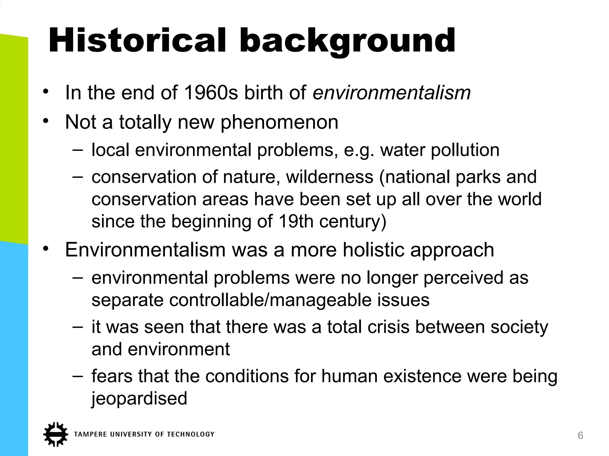 Historical background
• In the end of 1960s birth of environmentalism
• Not a totally new phenomenon
– local environmental problems, e.g. water pollution
– conservation of nature, wilderness (national parks and
conservation areas have been set up all over the world
since the beginning of 19th century)
• Environmentalism was a more holistic approach
– environmental problems were no longer perceived as
separate controllable/manageable issues
– it was seen that there was a total crisis between society
and environment
– fears that the conditions for human existence were being
jeopardised
6
 