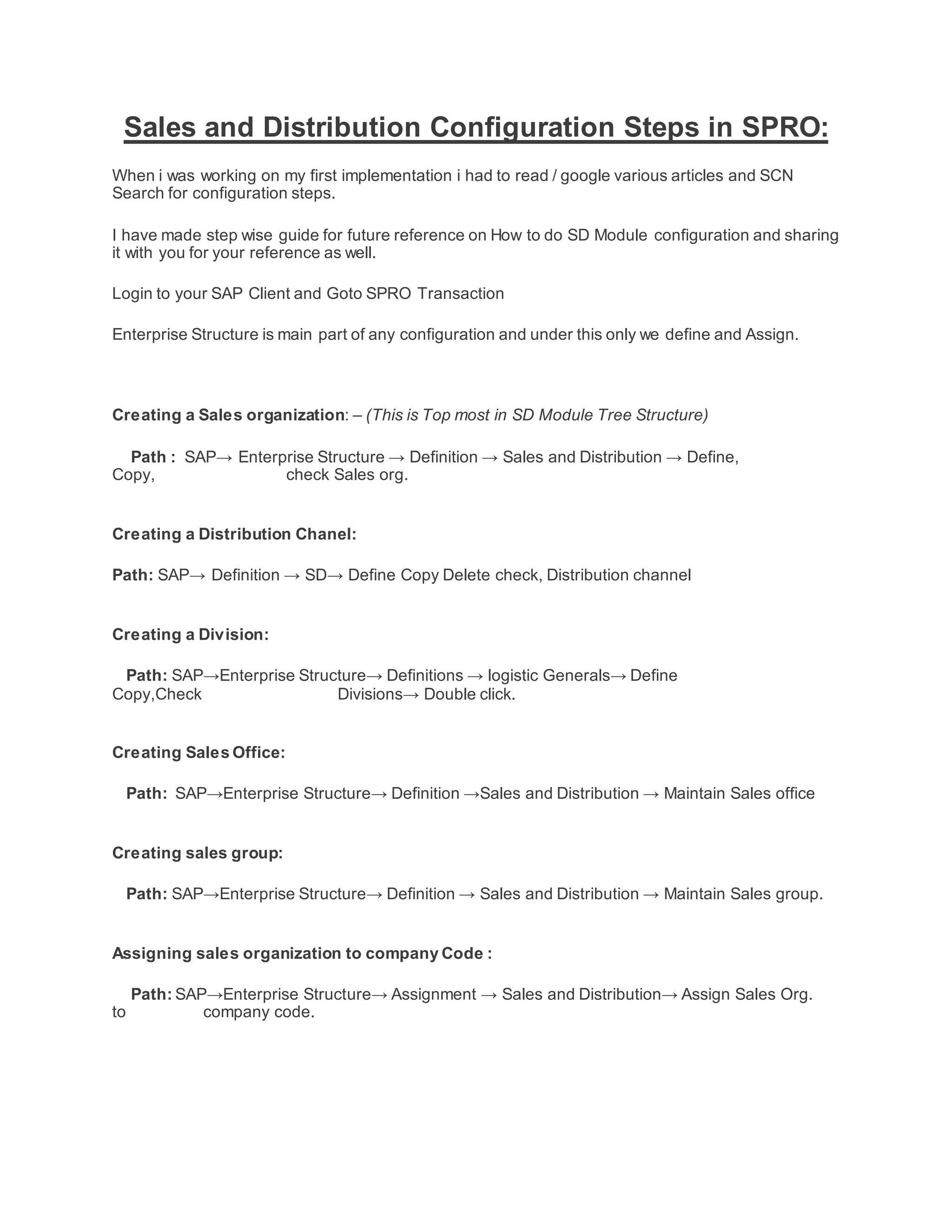 Sales and Distribution Configuration Steps in SPRO:
When i was working on my first implementation i had to read / google various articles and SCN
Search for configuration steps.
I have made step wise guide for future reference on How to do SD Module configuration and sharing
it with you for your reference as well.
Login to your SAP Client and Goto SPRO Transaction
Enterprise Structure is main part of any configuration and under this only we define and Assign.
Creating a Sales organization: – (This is Top most in SD Module Tree Structure)
Path : SAP→ Enterprise Structure → Definition → Sales and Distribution → Define,
Copy, check Sales org.
Creating a Distribution Chanel:
Path: SAP→ Definition → SD→ Define Copy Delete check, Distribution channel
Creating a Division:
Path: SAP→Enterprise Structure→ Definitions → logistic Generals→ Define
Copy,Check Divisions→ Double click.
Creating Sales Office:
Path: SAP→Enterprise Structure→ Definition →Sales and Distribution → Maintain Sales office
Creating sales group:
Path: SAP→Enterprise Structure→ Definition → Sales and Distribution → Maintain Sales group.
Assigning sales organization to company Code :
Path: SAP→Enterprise Structure→ Assignment → Sales and Distribution→ Assign Sales Org.
to company code.
 