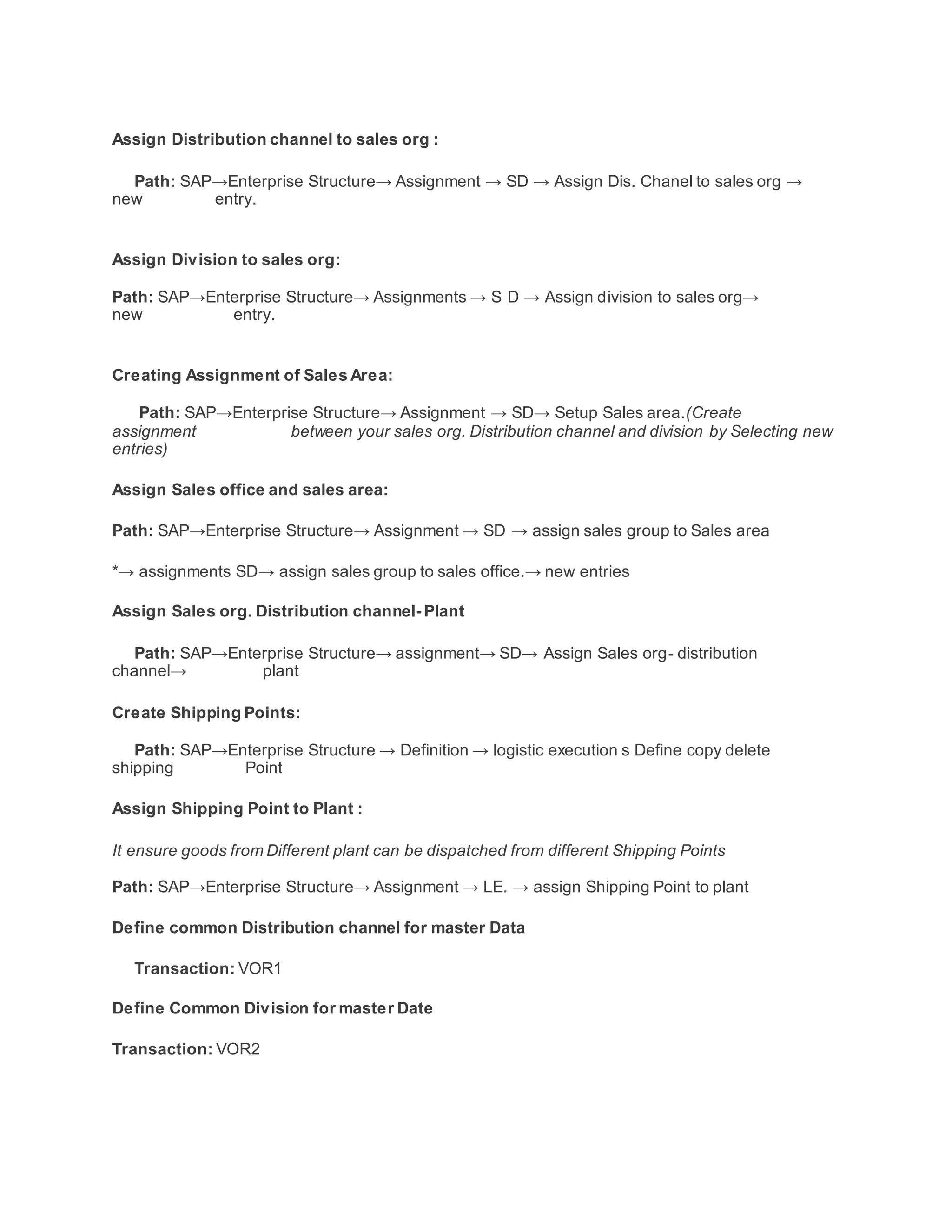 Assign Distribution channel to sales org :
Path: SAP→Enterprise Structure→ Assignment → SD → Assign Dis. Chanel to sales org →
new entry.
Assign Division to sales org:
Path: SAP→Enterprise Structure→ Assignments → S D → Assign division to sales org→
new entry.
Creating Assignment of Sales Area:
Path: SAP→Enterprise Structure→ Assignment → SD→ Setup Sales area.(Create
assignment between your sales org. Distribution channel and division by Selecting new
entries)
Assign Sales office and sales area:
Path: SAP→Enterprise Structure→ Assignment → SD → assign sales group to Sales area
*→ assignments SD→ assign sales group to sales office.→ new entries
Assign Sales org. Distribution channel- Plant
Path: SAP→Enterprise Structure→ assignment→ SD→ Assign Sales org- distribution
channel→ plant
Create Shipping Points:
Path: SAP→Enterprise Structure → Definition → logistic execution s Define copy delete
shipping Point
Assign Shipping Point to Plant :
It ensure goods from Different plant can be dispatched from different Shipping Points
Path: SAP→Enterprise Structure→ Assignment → LE. → assign Shipping Point to plant
Define common Distribution channel for master Data
Transaction: VOR1
Define Common Division for master Date
Transaction: VOR2
 