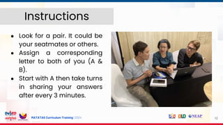 MATATAG Curriculum Training | 2024
● Look for a pair. It could be
your seatmates or others.
● Assign a corresponding
letter to both of you (A &
B).
● Start with A then take turns
in sharing your answers
after every 3 minutes.
12
Instructions
 