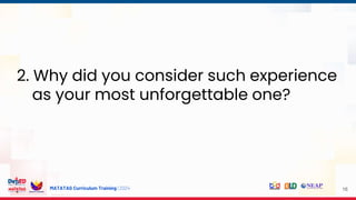 MATATAG Curriculum Training | 2024 16
2. Why did you consider such experience
as your most unforgettable one?
 