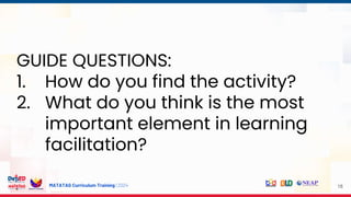 MATATAG Curriculum Training | 2024 18
GUIDE QUESTIONS:
1. How do you find the activity?
2. What do you think is the most
important element in learning
facilitation?
 