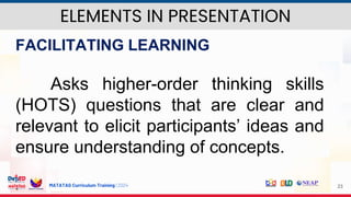 MATATAG Curriculum Training | 2024 23
FACILITATING LEARNING
Asks higher-order thinking skills
(HOTS) questions that are clear and
relevant to elicit participants’ ideas and
ensure understanding of concepts.
ELEMENTS IN PRESENTATION
 