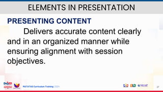 MATATAG Curriculum Training | 2024 27
PRESENTING CONTENT
Delivers accurate content clearly
and in an organized manner while
ensuring alignment with session
objectives.
ELEMENTS IN PRESENTATION
 