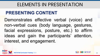 MATATAG Curriculum Training | 2024 29
PRESENTING CONTENT
Demonstrates effective verbal (voice) and
non-verbal cues (body language, gestures,
facial expressions, posture, etc.) to affirm
ideas and gain the participants’ attention,
interest, and engagement.
ELEMENTS IN PRESENTATION
 