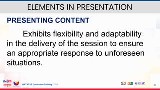 MATATAG Curriculum Training | 2024 30
PRESENTING CONTENT
Exhibits flexibility and adaptability
in the delivery of the session to ensure
an appropriate response to unforeseen
situations.
ELEMENTS IN PRESENTATION
 