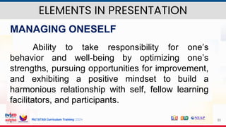 MATATAG Curriculum Training | 2024 33
MANAGING ONESELF
Ability to take responsibility for one’s
behavior and well-being by optimizing one’s
strengths, pursuing opportunities for improvement,
and exhibiting a positive mindset to build a
harmonious relationship with self, fellow learning
facilitators, and participants.
ELEMENTS IN PRESENTATION
 