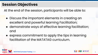 MATATAG Curriculum Training | 2024
Session Objectives
At the end of the session, participants will be able to:
● Discuss the important elements in creating an
excellent and powerful learning Facilitation;
● demonstrate ways of effective learning facilitation;
and
● express commitment to apply the tips in learning
facilitation of the MATATAG curriculum.
4
 