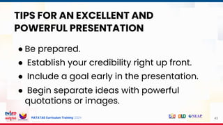 MATATAG Curriculum Training | 2024 43
TIPS FOR AN EXCELLENT AND
POWERFUL PRESENTATION
● Be prepared.
● Establish your credibility right up front.
● Include a goal early in the presentation.
● Begin separate ideas with powerful
quotations or images.
 