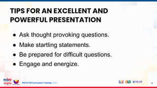 MATATAG Curriculum Training | 2024 44
TIPS FOR AN EXCELLENT AND
POWERFUL PRESENTATION
● Ask thought provoking questions.
● Make startling statements.
● Be prepared for difficult questions.
● Engage and energize.
 